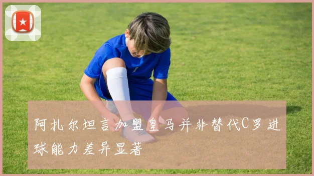 阿扎尔坦言加盟皇马并非替代C罗进球能力差异显著
