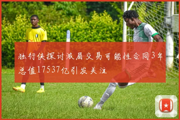 独行侠探讨浓眉交易可能性合同3年总值17537亿引发关注