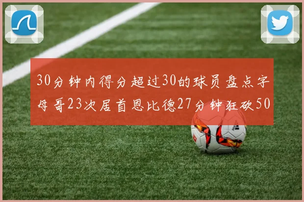 30分钟内得分超过30的球员盘点字母哥23次居首恩比德27分钟狂砍50分