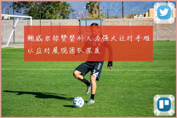 鲍威尔称赞替补火力强大让对手难以应对展现团队深度