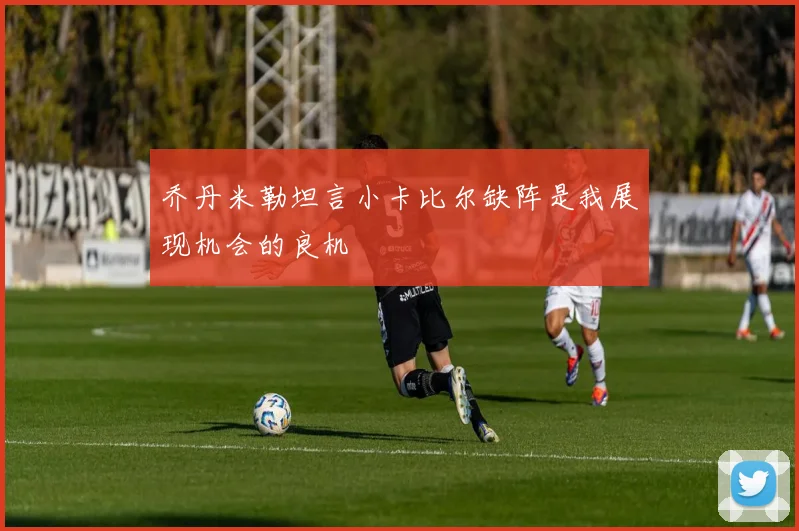乔丹米勒坦言小卡比尔缺阵是我展现机会的良机
