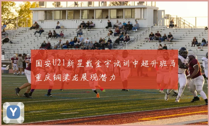 国安U21新星戴金宇试训中超升班马重庆铜梁龙展现潜力