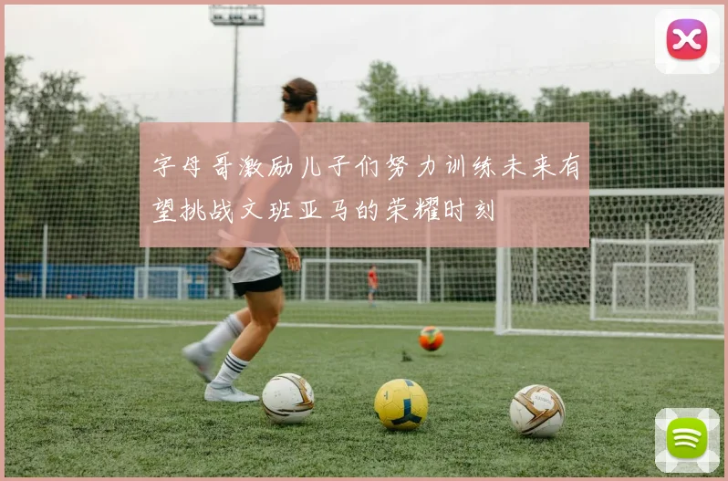 字母哥激励儿子们努力训练未来有望挑战文班亚马的荣耀时刻
