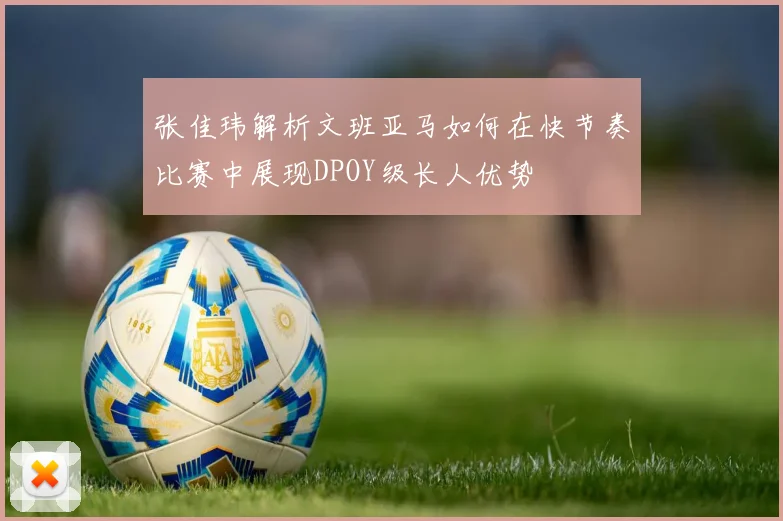 张佳玮解析文班亚马如何在快节奏比赛中展现DPOY级长人优势