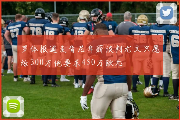 罗体报道麦肯尼年薪谈判尤文只愿给300万他要求450万欧元