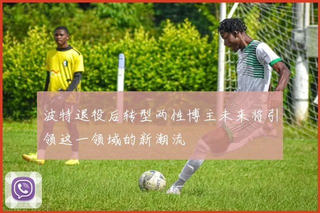 波特退役后转型两性博主未来将引领这一领域的新潮流