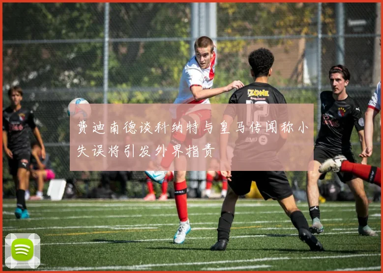 费迪南德谈科纳特与皇马传闻称小失误将引发外界指责