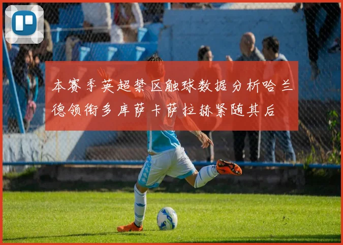 本赛季英超禁区触球数据分析哈兰德领衔多库萨卡萨拉赫紧随其后