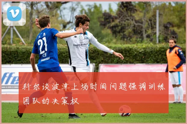 科尔谈波津上场时间问题强调训练团队的决策权