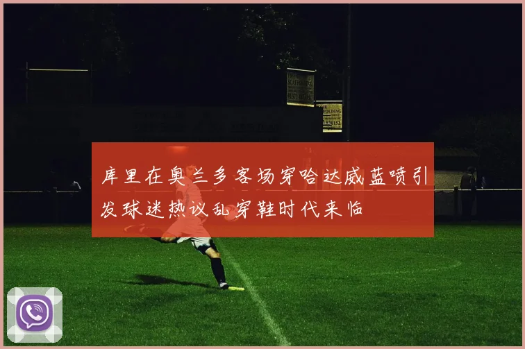 库里在奥兰多客场穿哈达威蓝喷引发球迷热议乱穿鞋时代来临