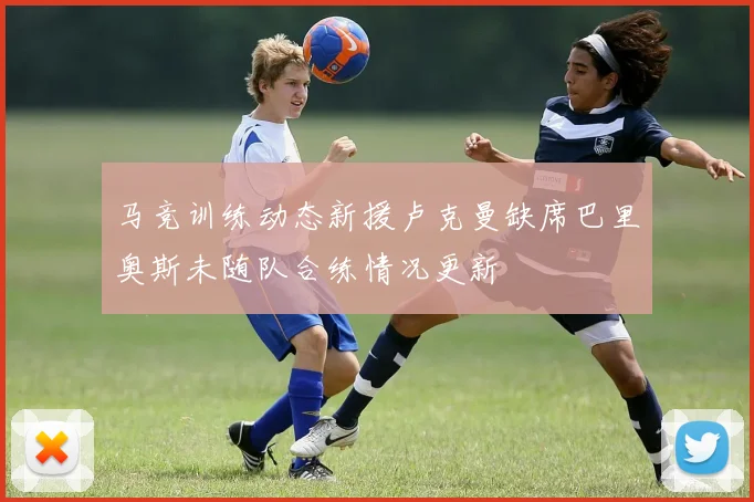 马竞训练动态新援卢克曼缺席巴里奥斯未随队合练情况更新