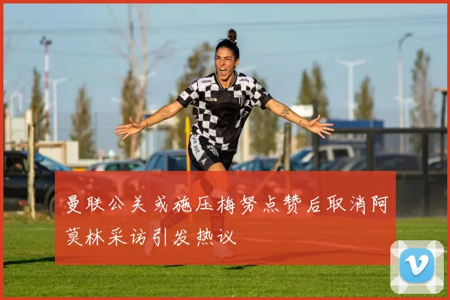 曼联公关或施压梅努点赞后取消阿莫林采访引发热议
