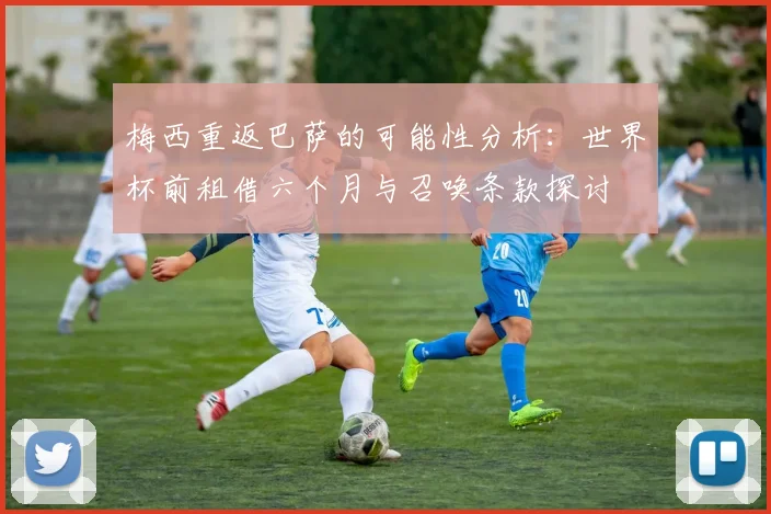 梅西重返巴萨的可能性分析：世界杯前租借六个月与召唤条款探讨