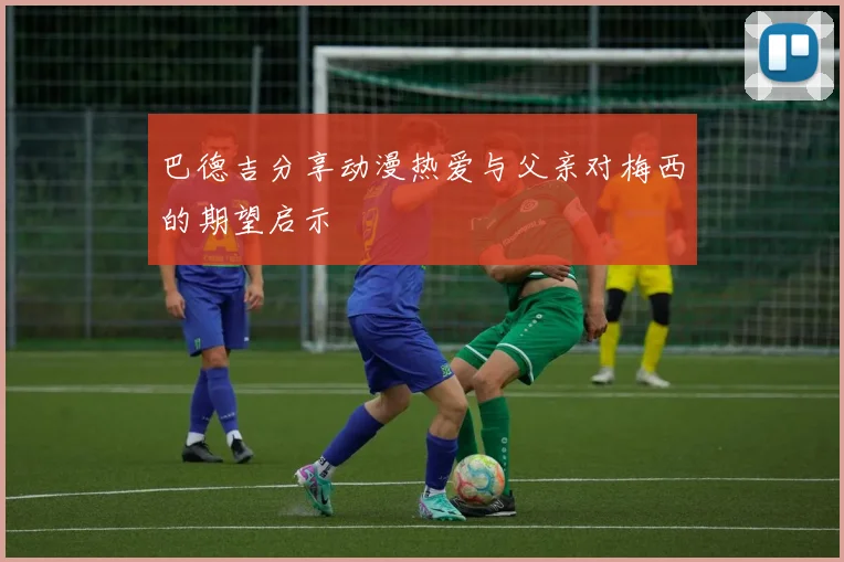 巴德吉分享动漫热爱与父亲对梅西的期望启示