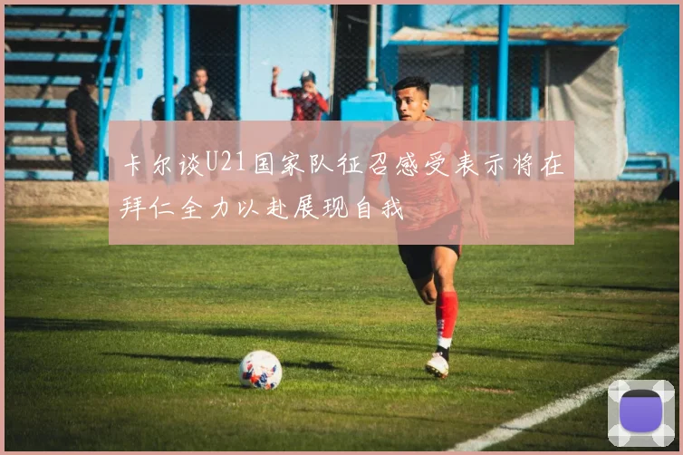 卡尔谈U21国家队征召感受表示将在拜仁全力以赴展现自我