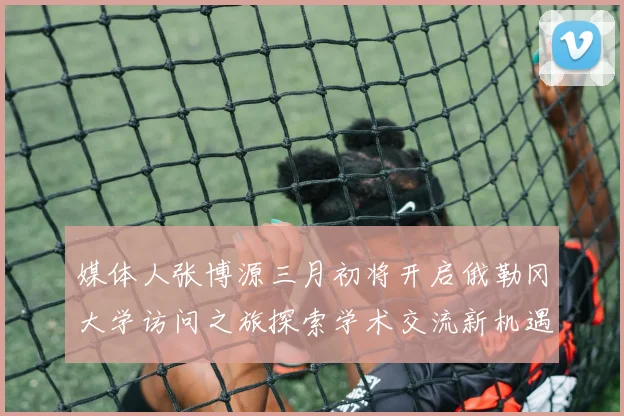 媒体人张博源三月初将开启俄勒冈大学访问之旅探索学术交流新机遇