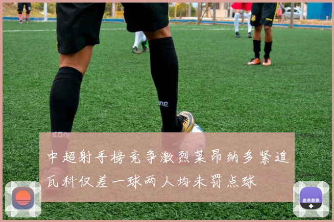 中超射手榜竞争激烈莱昂纳多紧追瓦科仅差一球两人均未罚点球