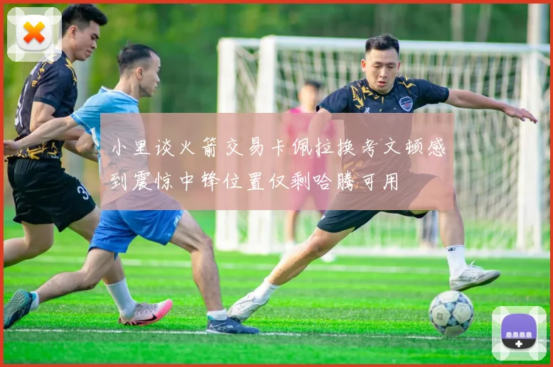 小里谈火箭交易卡佩拉换考文顿感到震惊中锋位置仅剩哈腾可用