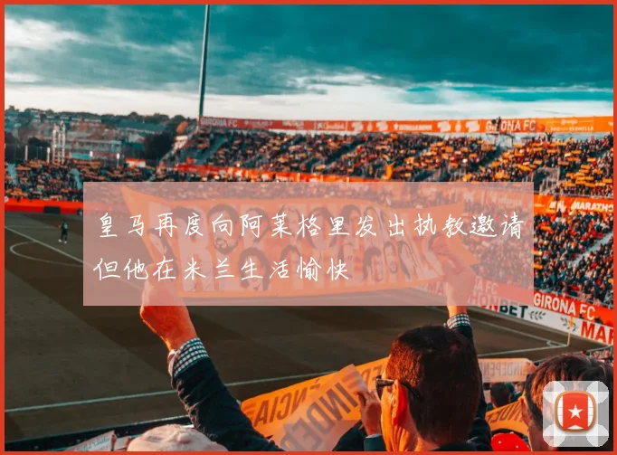 皇马再度向阿莱格里发出执教邀请但他在米兰生活愉快