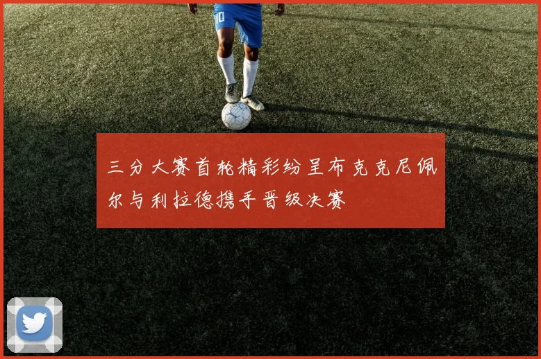 三分大赛首轮精彩纷呈布克克尼佩尔与利拉德携手晋级决赛