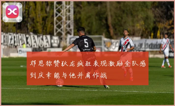 邓恩称赞狄龙疯狂表现激励全队感到庆幸能与他并肩作战