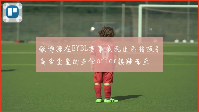 张博源在EYBL赛事表现出色将吸引高含金量的多份offer接踵而至