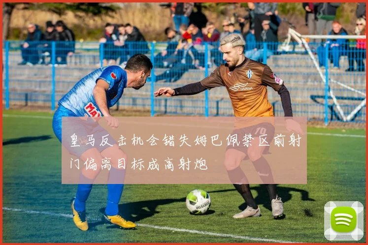 皇马反击机会错失姆巴佩禁区前射门偏离目标成高射炮