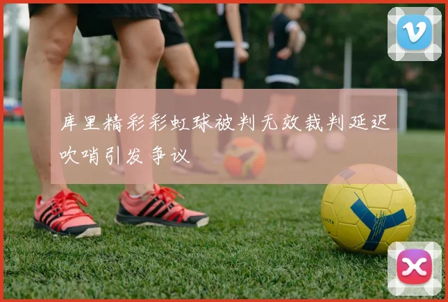 库里精彩彩虹球被判无效裁判延迟吹哨引发争议