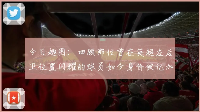 今日趣图：回顾那位曾在英超左后卫位置闪耀的球员如今身价破亿加盟皇马