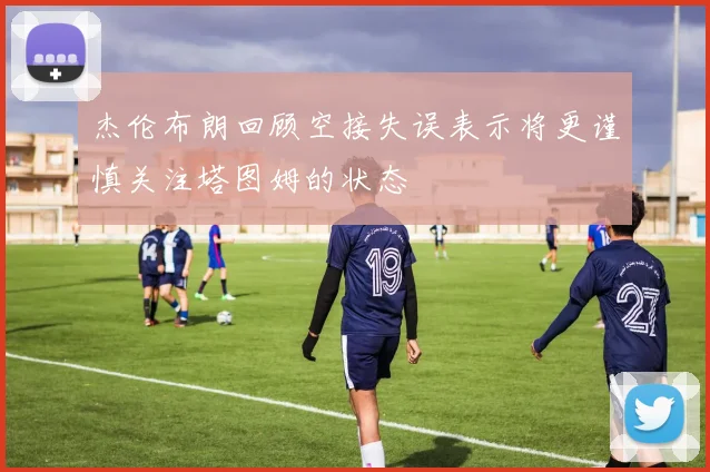 杰伦布朗回顾空接失误表示将更谨慎关注塔图姆的状态